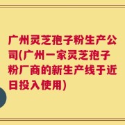 广州灵芝孢子粉生产公司(广州一家灵芝孢子粉厂商的新生产线于近日投入使用)