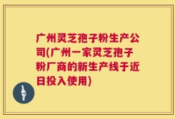 广州灵芝孢子粉生产公司(广州一家灵芝孢子粉厂商的新生产线于近日投入使用)