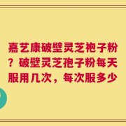 嘉艺康破壁灵芝袍子粉？破壁灵芝孢子粉每天服用几次，每次服多少