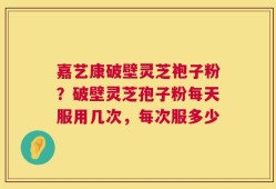 嘉艺康破壁灵芝袍子粉？破壁灵芝孢子粉每天服用几次，每次服多少