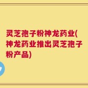 灵芝孢子粉神龙药业(神龙药业推出灵芝孢子粉产品)