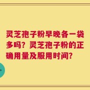 灵芝孢子粉早晚各一袋多吗？灵芝孢子粉的正确用量及服用时间？