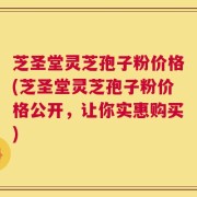 芝圣堂灵芝孢子粉价格(芝圣堂灵芝孢子粉价格公开，让你实惠购买)