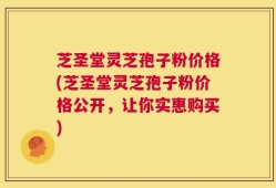 芝圣堂灵芝孢子粉价格(芝圣堂灵芝孢子粉价格公开，让你实惠购买)