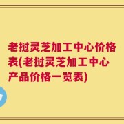老挝灵芝加工中心价格表(老挝灵芝加工中心产品价格一览表)