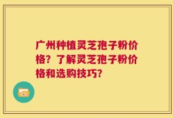 广州种植灵芝孢子粉价格？了解灵芝孢子粉价格和选购技巧？