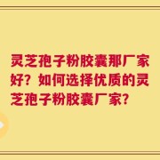 灵芝孢子粉胶囊那厂家好？如何选择优质的灵芝孢子粉胶囊厂家？