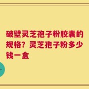 破壁灵芝孢子粉胶囊的规格？灵芝孢子粉多少钱一盒