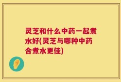 灵芝和什么中药一起煮水好(灵芝与哪种中药合煮水更佳)