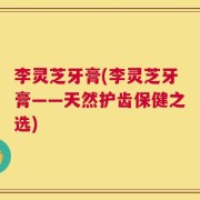 李灵芝牙膏(李灵芝牙膏——天然护齿保健之选)