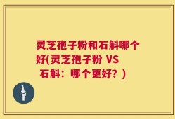 灵芝孢子粉和石斛哪个好(灵芝孢子粉 VS 石斛：哪个更好？)