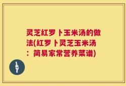 灵芝红罗卜玉米汤的做法(红罗卜灵芝玉米汤：简易家常营养菜谱)