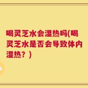 喝灵芝水会湿热吗(喝灵芝水是否会导致体内湿热？)