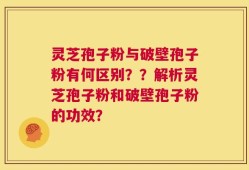 灵芝孢子粉与破壁孢子粉有何区别？？解析灵芝孢子粉和破壁孢子粉的功效？