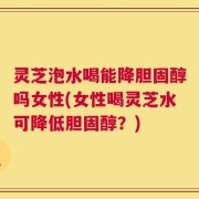 灵芝泡水喝能降胆固醇吗女性(女性喝灵芝水可降低胆固醇？)