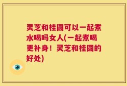 灵芝和桂圆可以一起煮水喝吗女人(一起煮喝更补身！灵芝和桂圆的好处)