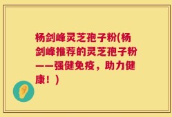 杨剑峰灵芝孢子粉(杨剑峰推荐的灵芝孢子粉——强健免疫，助力健康！)