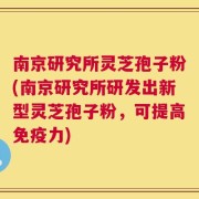 南京研究所灵芝孢子粉(南京研究所研发出新型灵芝孢子粉，可提高免疫力)