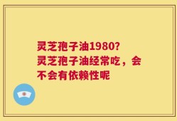 灵芝孢子油1980？灵芝孢子油经常吃，会不会有依赖性呢
