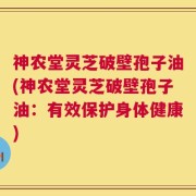 神农堂灵芝破壁孢子油(神农堂灵芝破壁孢子油：有效保护身体健康)