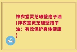 神农堂灵芝破壁孢子油(神农堂灵芝破壁孢子油：有效保护身体健康)
