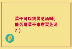 菜干可以煲灵芝汤吗(能否用菜干来煮灵芝汤？)