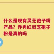 什么是现有灵芝孢子粉产品？乔秀红灵芝孢子粉是真的吗