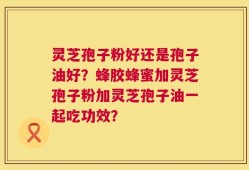 灵芝孢子粉好还是孢子油好？蜂胶蜂蜜加灵芝孢子粉加灵芝孢子油一起吃功效？