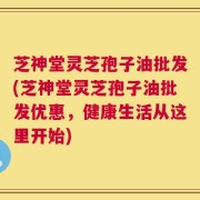 芝神堂灵芝孢子油批发(芝神堂灵芝孢子油批发优惠，健康生活从这里开始)