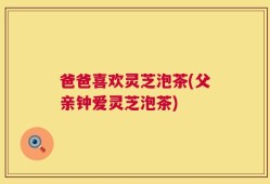 爸爸喜欢灵芝泡茶(父亲钟爱灵芝泡茶)