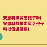 安惠科技灵芝孢子粉(安惠科技推出灵芝孢子粉以促进健康)
