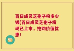 百日成灵芝孢子粉多少钱(百日成灵芝孢子粉现已上市，抢购价值优惠！