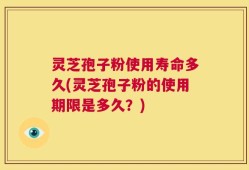灵芝孢子粉使用寿命多久(灵芝孢子粉的使用期限是多久？)