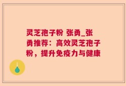 灵芝孢子粉 张勇_张勇推荐：高效灵芝孢子粉，提升免疫力与健康