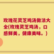玫瑰花灵芝鸡汤做法大全(玫瑰灵芝鸡汤，口感鲜美，健康美味。)