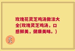 玫瑰花灵芝鸡汤做法大全(玫瑰灵芝鸡汤，口感鲜美，健康美味。)