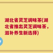 湖北省灵芝调味茶(湖北省推出灵芝调味茶，滋补养生新选择)