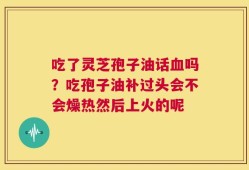 吃了灵芝孢子油话血吗？吃孢子油补过头会不会燥热然后上火的呢