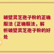 破壁灵芝孢子粉的正确服法 (正确服法，解析破壁灵芝孢子粉的好处