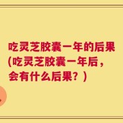 吃灵芝胶囊一年的后果(吃灵芝胶囊一年后，会有什么后果？)