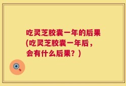 吃灵芝胶囊一年的后果(吃灵芝胶囊一年后，会有什么后果？)