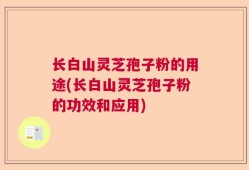 长白山灵芝孢子粉的用途(长白山灵芝孢子粉的功效和应用)