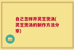 自己怎样开灵芝煲汤(灵芝煲汤的制作方法分享)