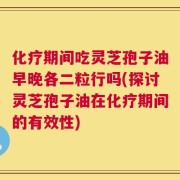 化疗期间吃灵芝孢子油早晚各二粒行吗(探讨灵芝孢子油在化疗期间的有效性)