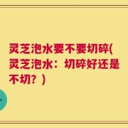 灵芝泡水要不要切碎(灵芝泡水：切碎好还是不切？)