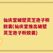 仙庆堂破壁灵芝孢子粉胶囊(仙庆堂推出破壁灵芝孢子粉胶囊)