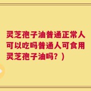 灵芝孢子油普通正常人可以吃吗普通人可食用灵芝孢子油吗？)