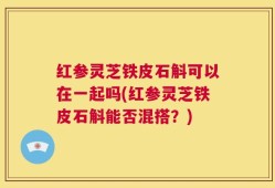 红参灵芝铁皮石斛可以在一起吗(红参灵芝铁皮石斛能否混搭？)