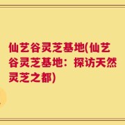 仙艺谷灵芝基地(仙艺谷灵芝基地：探访天然灵芝之都)
