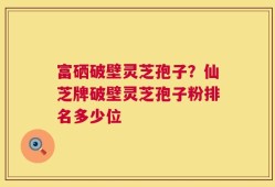 富硒破壁灵芝孢子？仙芝牌破壁灵芝孢子粉排名多少位